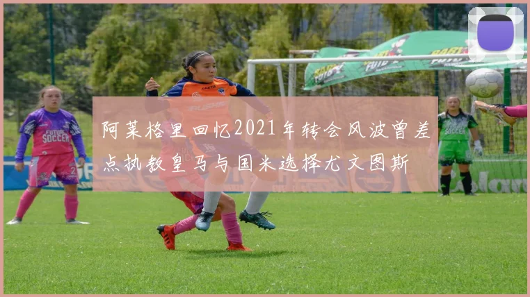 阿莱格里回忆2021年转会风波曾差点执教皇马与国米选择尤文图斯
