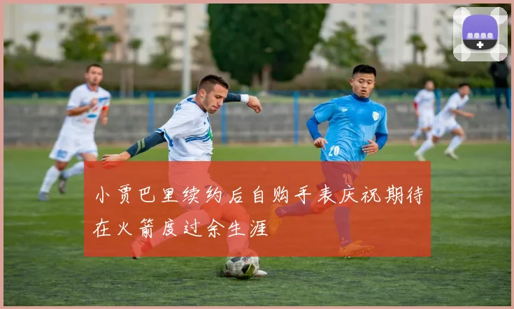 小贾巴里续约后自购手表庆祝期待在火箭度过余生涯