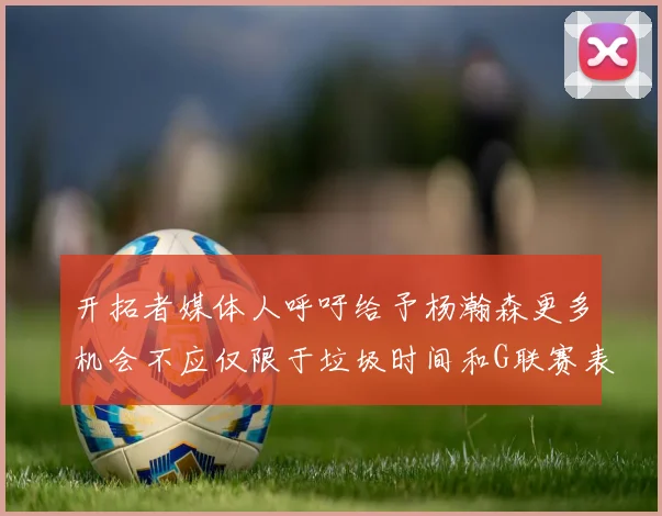 开拓者媒体人呼吁给予杨瀚森更多机会不应仅限于垃圾时间和G联赛表现