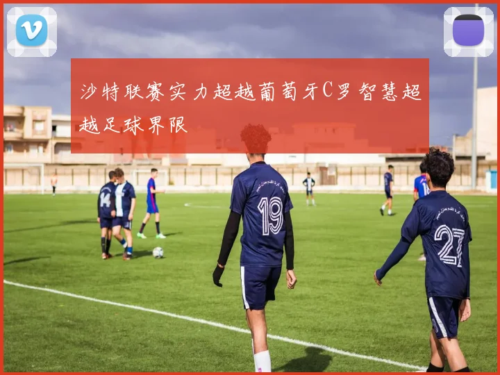 沙特联赛实力超越葡萄牙C罗智慧超越足球界限