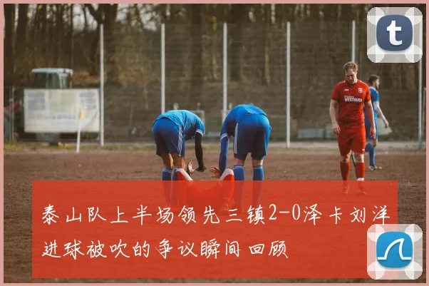 泰山队上半场领先三镇2-0泽卡刘洋进球被吹的争议瞬间回顾