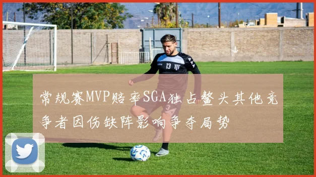 常规赛MVP赔率SGA独占鳌头其他竞争者因伤缺阵影响争夺局势