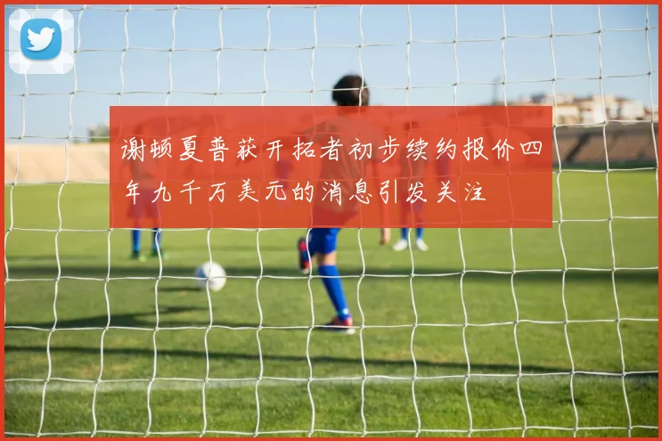 谢顿夏普获开拓者初步续约报价四年九千万美元的消息引发关注