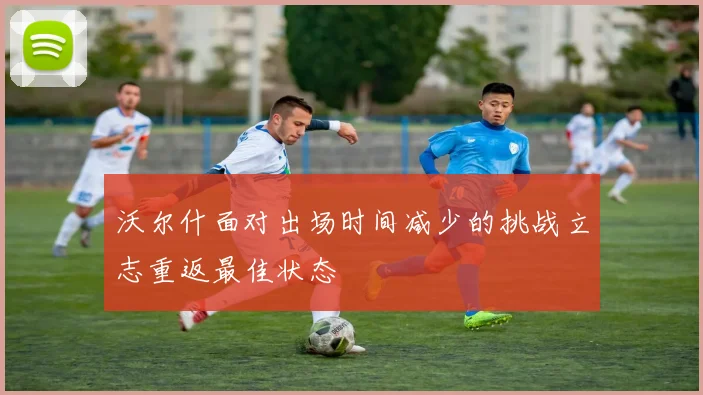 沃尔什面对出场时间减少的挑战立志重返最佳状态