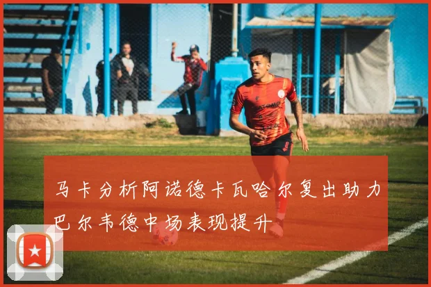马卡分析阿诺德卡瓦哈尔复出助力巴尔韦德中场表现提升