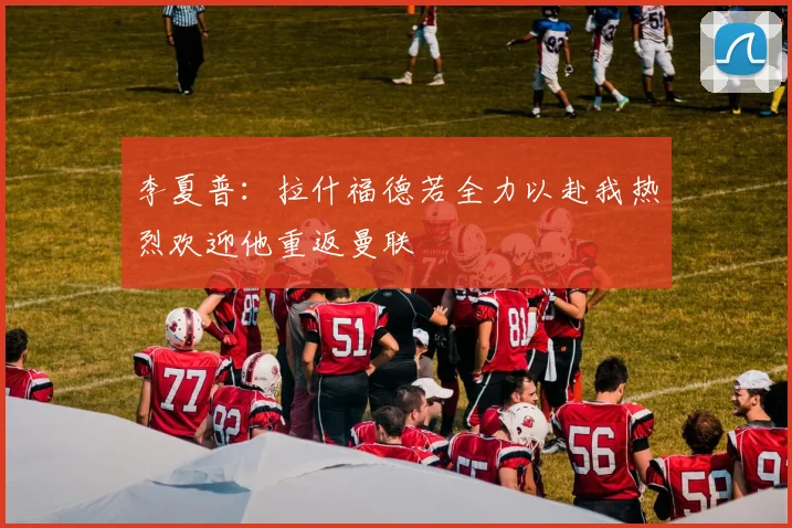 李夏普：拉什福德若全力以赴我热烈欢迎他重返曼联