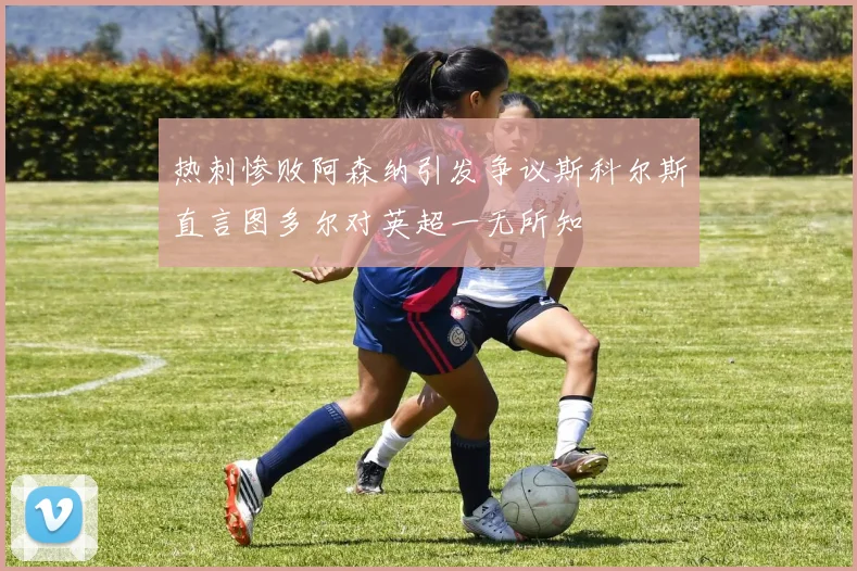 热刺惨败阿森纳引发争议斯科尔斯直言图多尔对英超一无所知