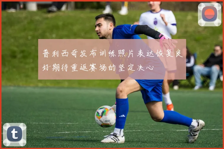 普利西奇发布训练照片表达恢复良好期待重返赛场的坚定决心