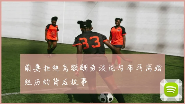 前妻拒绝高额酬劳谈论与布冯离婚经历的背后故事