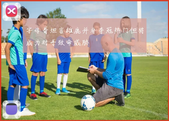 字母哥坦言雄鹿并非夺冠热门但将成为对手致命威胁