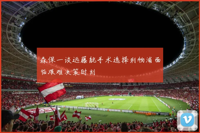 森保一谈远藤航手术选择利物浦面临艰难决策时刻