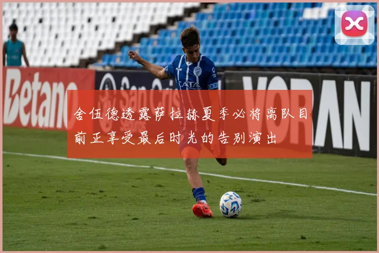 舍伍德透露萨拉赫夏季必将离队目前正享受最后时光的告别演出