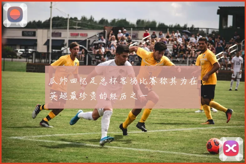 瓜帅回忆足总杯客场比赛称其为在英超最珍贵的经历之一