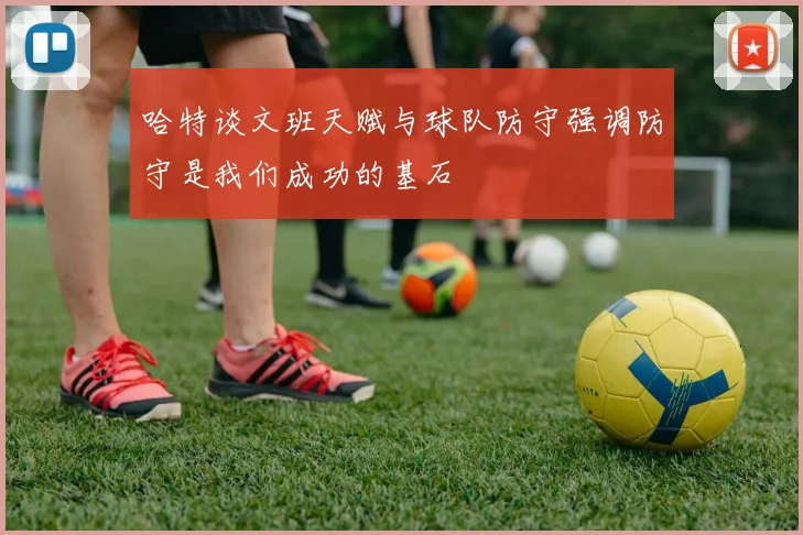 哈特谈文班天赋与球队防守强调防守是我们成功的基石