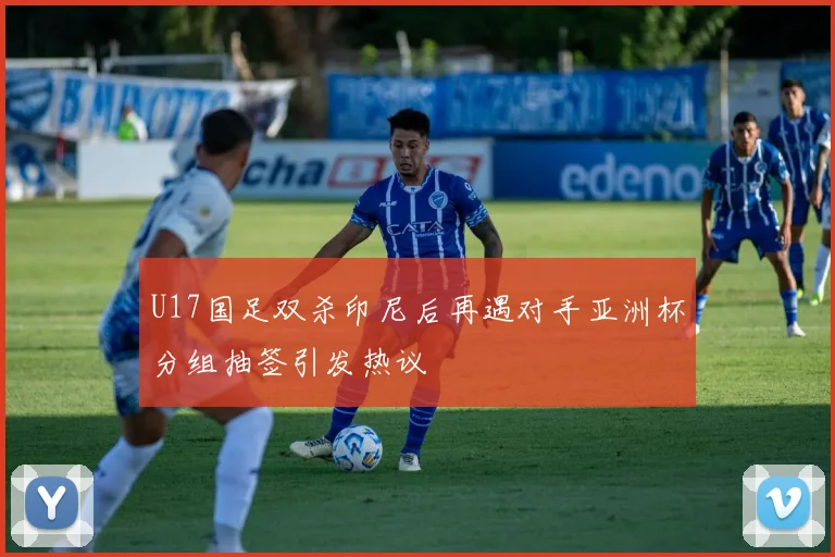 U17国足双杀印尼后再遇对手亚洲杯分组抽签引发热议