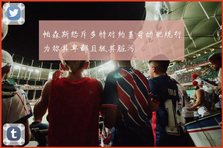 帕森斯怒斥多特对约基奇的犯规行为称其卑鄙且极其脏污