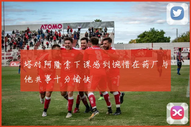 塔对阿隆索下课感到惋惜在药厂与他共事十分愉快