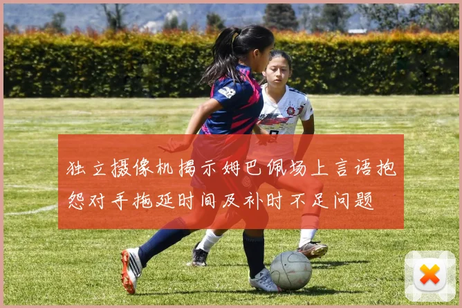 独立摄像机揭示姆巴佩场上言语抱怨对手拖延时间及补时不足问题