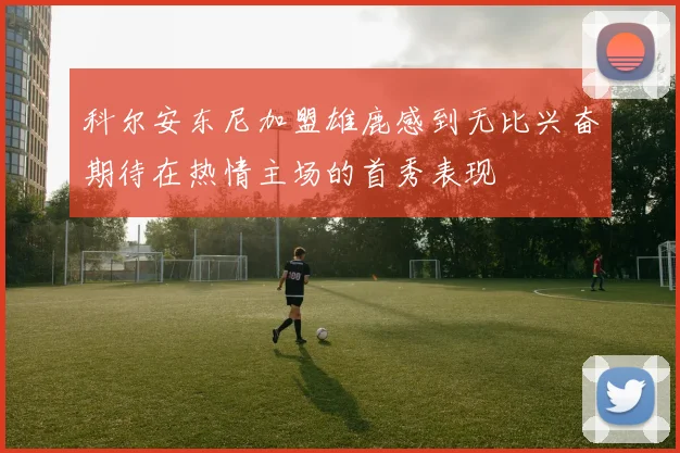 科尔安东尼加盟雄鹿感到无比兴奋期待在热情主场的首秀表现