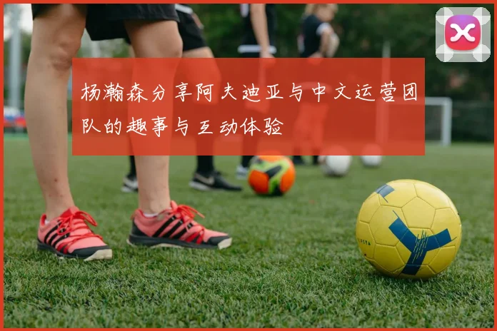 杨瀚森分享阿夫迪亚与中文运营团队的趣事与互动体验