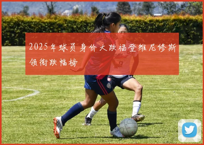2025年球员身价大跌福登维尼修斯领衔跌幅榜