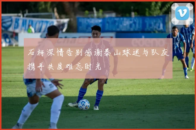 石柯深情告别感谢泰山球迷与队友携手共度难忘时光