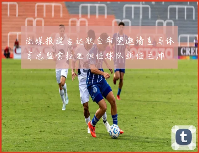 法媒报道吉达联合希望邀请皇马体育总监索拉里担任球队新任主帅