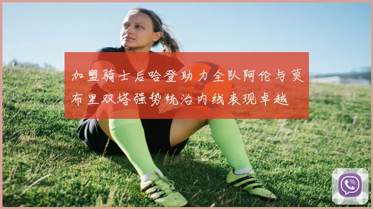 加盟骑士后哈登助力全队阿伦与莫布里双塔强势统治内线表现卓越
