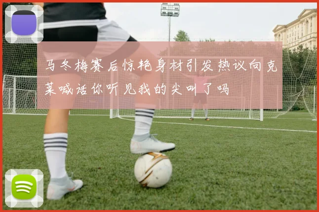 马冬梅赛后惊艳身材引发热议向克莱喊话你听见我的尖叫了吗