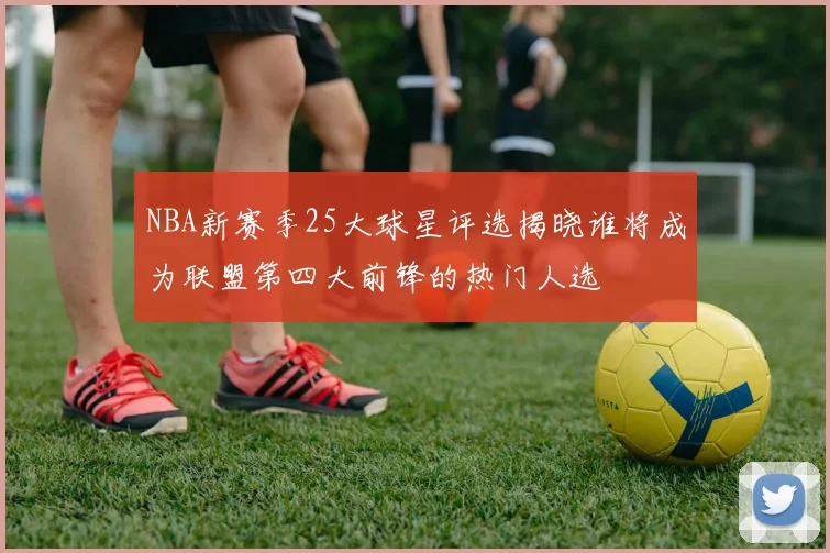 NBA新赛季25大球星评选揭晓谁将成为联盟第四大前锋的热门人选