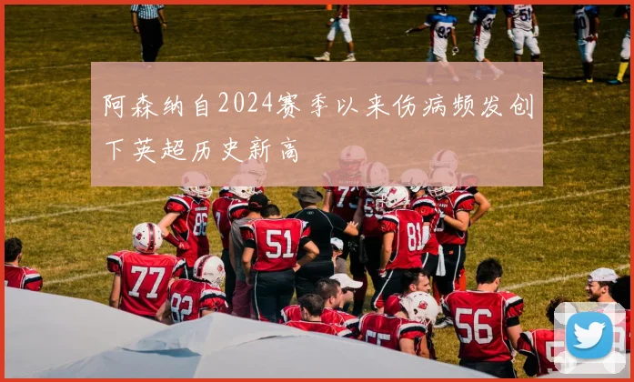 阿森纳自2024赛季以来伤病频发创下英超历史新高