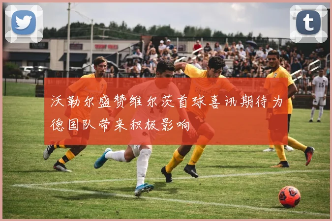 沃勒尔盛赞维尔茨首球喜讯期待为德国队带来积极影响