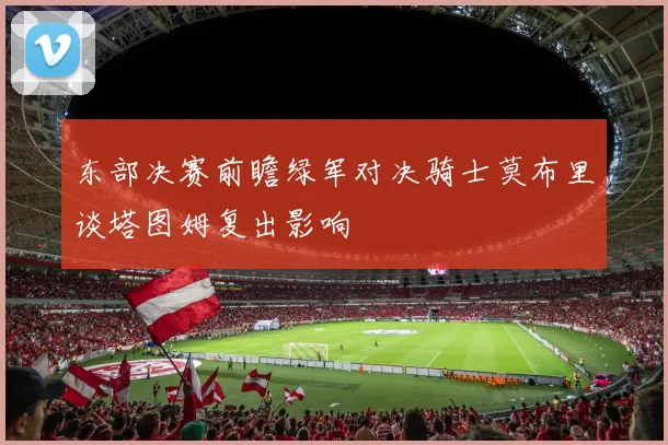东部决赛前瞻绿军对决骑士莫布里谈塔图姆复出影响