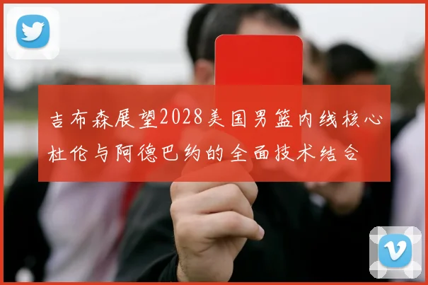 吉布森展望2028美国男篮内线核心杜伦与阿德巴约的全面技术结合