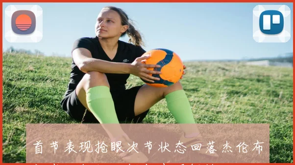 首节表现抢眼次节状态回落杰伦布朗半场数据分析与表现解读